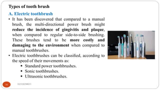 Types of tooth brush
A. Electric toothbrush
• It has been discovered that compared to a manual
brush, the multi-directional power brush might
reduce the incidence of gingivitis and plaque,
when compared to regular side-to-side brushing.
These brushes tend to be more costly and
damaging to the environment when compared to
manual toothbrushes.
• Electric toothbrushes can be classiﬁed, according to
the speed of their movements as:
 Standard power toothbrushes.
 Sonic toothbrushes.
 Ultrasonic toothbrushes.
182520290033
16
 