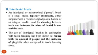 B. Interdental brush
• An interdental or interproximal ("proxy") brush
is a small brush, typically disposable, either
supplied with a reusable angled plastic handle or
an integral handle, used for cleaning between
teeth and between the wires of dental braces
and the teeth.
• The use of interdental brushes in conjunction
with tooth brushing has been shown to reduce
both the amount of plaque and the incidence
of gingivitis when compared to tooth brushing
alone.
182520290033
17
 