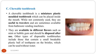 C. Chewable toothbrush
• A chewable toothbrush is a miniature plastic
moulded toothbrush which can be placed inside
the mouth. While not commonly used, they are
useful to travelers and are sometimes available
from bathroom vending machines.
• They are available in different ﬂavors such as
mint or bubble gum and should be disposed after
use. Other types of disposable toothbrushes
include those that contain a small breakable
plastic ball of toothpaste on the bristles, which
can be usedwithout water.
182520290033
18
 