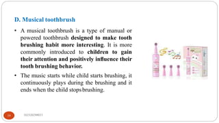D. Musical toothbrush
• A musical toothbrush is a type of manual or
powered toothbrush designed to make tooth
brushing habit more interesting. It is more
commonly introduced to children to gain
their attention and positively inﬂuence their
tooth brushing behavior.
• The music starts while child starts brushing, it
continuously plays during the brushing and it
ends when the child stopsbrushing.
182520290033
19
 