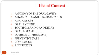 List of Content
182520290033
2
1. ANATOMY OF THE ORAL CAVITY
2. ADVANTAGES AND DISADVANTAGES
3. APPLICATIONS
4. ORAL HYGIENE
5. TOOTH CLEANING AND DECAY
6. ORAL DISEASES
7. SOURCES OF PROBLEMS
8. PREVENTIVE CARE
9. CONCLUSION
10. REFERENCES
 