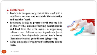 2. Tooth Paste
• Toothpaste is a paste or gel dentifrice used with a
toothbrush to clean and maintain the aesthetics
and health of teeth.
• Toothpaste is used to promote oral hygiene it is
an abrasive that aids in removing dental plaque
and food from the teeth, assists in suppressing
halitosis, and delivers active ingredients (most
commonly ﬂuoride) to help prevent tooth decay
(dental caries)and gum disease (gingivitis).
• Large amounts of swallowed toothpaste can be
toxic.
182520290033
21
 