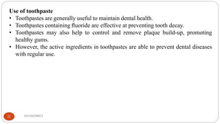 Use of toothpaste
• Toothpastes are generally useful to maintain dental health.
• Toothpastes containing ﬂuoride are effective at preventing tooth decay.
• Toothpastes may also help to control and remove plaque build-up, promoting
healthy gums.
• However, the active ingredients in toothpastes are able to prevent dental diseases
with regular use.
182520290033
22
 