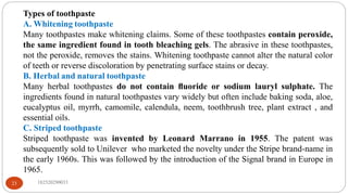 Types of toothpaste
A. Whitening toothpaste
Many toothpastes make whitening claims. Some of these toothpastes contain peroxide,
the same ingredient found in tooth bleaching gels. The abrasive in these toothpastes,
not the peroxide, removes the stains. Whitening toothpaste cannot alter the natural color
of teeth or reverse discoloration by penetrating surface stains or decay.
B. Herbal and natural toothpaste
Many herbal toothpastes do not contain ﬂuoride or sodium lauryl sulphate. The
ingredients found in natural toothpastes vary widely but often include baking soda, aloe,
eucalyptus oil, myrrh, camomile, calendula, neem, toothbrush tree, plant extract , and
essential oils.
C. Striped toothpaste
Striped toothpaste was invented by Leonard Marrano in 1955. The patent was
subsequently sold to Unilever who marketed the novelty under the Stripe brand-name in
the early 1960s. This was followed by the introduction of the Signal brand in Europe in
1965.
182520290033
23
 