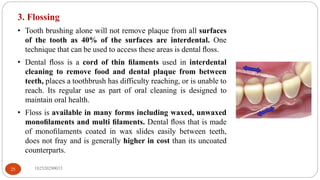 3. Flossing
• Tooth brushing alone will not remove plaque from all surfaces
of the tooth as 40% of the surfaces are interdental. One
technique that can be used to access these areas is dental ﬂoss.
• Dental ﬂoss is a cord of thin ﬁlaments used in interdental
cleaning to remove food and dental plaque from between
teeth, places a toothbrush has difficulty reaching, or is unable to
reach. Its regular use as part of oral cleaning is designed to
maintain oral health.
• Floss is available in many forms including waxed, unwaxed
monoﬁlaments and multi ﬁlaments. Dental ﬂoss that is made
of monoﬁlaments coated in wax slides easily between teeth,
does not fray and is generally higher in cost than its uncoated
counterparts.
182520290033
25
 