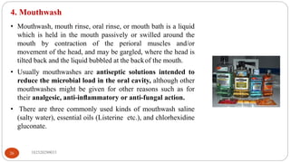 4. Mouthwash
• Mouthwash, mouth rinse, oral rinse, or mouth bath is a liquid
which is held in the mouth passively or swilled around the
mouth by contraction of the perioral muscles and/or
movement of the head, and may be gargled, where the head is
tilted back and the liquid bubbled at the backof the mouth.
• Usually mouthwashes are antiseptic solutions intended to
reduce the microbial load in the oral cavity, although other
mouthwashes might be given for other reasons such as for
their analgesic, anti-inﬂammatory or anti-fungal action.
• There are three commonly used kinds of mouthwash saline
(salty water), essential oils (Listerine etc.), and chlorhexidine
gluconate.
182520290033
26
 