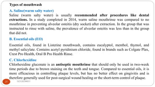Types of mouthwash
A. Saline(warm salty water)
Saline (warm salty water) is usually recommended after procedures like dental
extractions. In a study completed in 2014, warm saline mouthrinse was compared to no
mouthrinse in preventing alveolar osteitis (dry socket) after extraction. In the group that was
instructed to rinse with saline, the prevalence of alveolar osteitis was less than in the group
that did not.
B. Essential oils (EO)
Essential oils, found in Listerine mouthwash, contains eucalyptol, menthol, thymol, and
methyl salicylate. Contains acetyl pyridinium chloride, found in brands such as Colgate Plax,
Crest Pro Health, Oral B Pro Health Rinse.
C. Chlorhexidine
Chlorhexidine gluconate is an antiseptic mouthrinse that should only be used in two-week
time periods due to brown staining on the teeth and tongue. Compared to essential oils, it is
more efficacious in controlling plaque levels, but has no better effect on gingivitis and is
therefore generally used for post-surgical wound healing or the short-term control of plaque.
182520290033
27
 