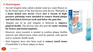 182520290033
29
5. Oral irrigator
• An oral irrigator (also called a dental water jet, water ﬂosser or,
by the brand name of the best known such device, Waterpik) is
a home dental care device which uses a stream of high-
pressure pulsating water intended to remove dental plaque
and food debris between teeth and below the gum line.
• Regular use of an oral irrigator is believed to improve
gingival health. The devices may also provide easier cleaning
for braces and dental implants.
• However, more research is needed to conﬁrm plaque bioﬁlm
removal and effectiveness when used by patients with special
oral or systemic health needs.
• Oral irrigators have also been used to remove tonsil stones
("tonsiloliths") in those subject to them.
 