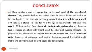 CONCLUSION
182520290033
31
 All these products aim at preventing caries and most of the periodontal
diseases. They promote healthy oral tissues which in turn is the evident marker of
the oral health. These products eventually ensure that oral health is maintained
without any hinderance no matter what the age or the present condition of the
user is. We have evolved from chewsticks to electronic toothbrushes and there has
been a marked evolution with regard to all the other oral hygiene products. The
purpose of oral care should be to keep the lips and mucosa soft, clean, intact and
moist. However, without proper oral hygiene, bacteria can reach levels that might
lead to oral infections, such as tooth decay and gum disease.
 