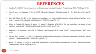 REFERENCES
182520290033
32
1. Claydon, N.C. (2008) ‘Current concepts in toothbrushing and interdental cleaning’, Periodontology 2000., Vol.48, pp.10–22.
2. Chen, J. Jacox L.A. Saldanha, F. Sive H. (2017) ‘Mouth development’, Wiley Interdiscip Rev Dev Biol., Vol.6, No.5, pp.15-
18.
3. Lee, D.W. Moon, I.S. (2011) ‘The plaque-removing efficacy of a single-tufted brush on the lingual and buccal surfaces of the
molars’, Journal of Periodontal & Implant Science., Vol.41, No.3, pp.131–134.
4. Kilian, M. Chapple, I.L. Hannig, M. Marsh, P.D. Meuric, V. Pedersen, A.M. (2016) ‘The oral microbiome - an update for oral
healthcare professionals’, British Dental Journal., Vol.221, No.10, pp.657–666.
5. Mahasneh, S.A. Mahasneh, A.M. (2017) ‘Probiotics: A Promising Role in Dental Health’, Dentistry Journal., Vol.5, No.4,
pp.26.
6. Bartold, P.M. VanDyke, T.E. (2013) ‘Periodontitis: a host-mediated disruption of microbial homeostasis Unlearning learned
concepts’. Periodontology 2000., Vol.62, No.1, pp.203–217.
7. Marsh, P.D. Devine, D.A. (2011) ‘How is the development of dental biofilms influenced by the host?’. Journal of Clinical
Periodontology., Vol.11, No.38, pp.28–35.
 