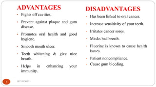 ADVANTAGES DISADVANTAGES
182520290033
4
• Fights off cavities.
• Prevent against plaque and gum
disease.
• Promotes oral health and good
hygiene.
• Smooth mouth ulcer.
• Teeth whitening & give nice
breath.
• Helps in enhancing your
immunity.
• Has been linked to oral cancer.
• Increase sensitivity of your teeth.
• Irritates cancer sores.
• Masks bad breath.
• Fluorine is known to cause health
issues.
• Patient noncompliance.
• Cause gum bleeding.
 