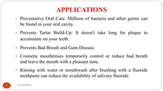 APPLICATIONS
182520290033
5
• Preventative Oral Care. Millions of bacteria and other germs can
be found in your oral cavity.
• Prevents Tartar Build-Up. It doesn't take long for plaque to
accumulate on your teeth.
• Prevents Bad Breath and Gum Disease.
• Cosmetic mouthrinses temporarily control or reduce bad breath
and leave the mouth with a pleasant taste.
• Rinsing with water or mouthwash after brushing with a fluoride
toothpaste can reduce the availability of salivary fluoride.
 