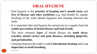 ORAL HYGIENE
182520290033
6
• Oral hygiene is the practice of keeping one's mouth clean and
free of disease and other problems (e.g. bad breath) by regular
brushing of the teeth (dental hygiene) and cleaning between the
teeth.
• It is important that oral hygiene be carried out on a regular basis to
enable prevention of dental disease and bad breath.
• The most common types of dental disease are tooth decay
(cavities, dental caries) and gum diseases, including gingivitis,
and periodontitis.
• Cleaning between the teeth is called interdental cleaning and is as
important as tooth brushing.
 