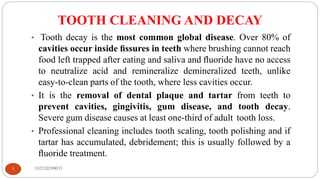 TOOTH CLEANING AND DECAY
182520290033
7
• Tooth decay is the most common global disease. Over 80% of
cavities occur inside ﬁssures in teeth where brushing cannot reach
food left trapped after eating and saliva and ﬂuoride have no access
to neutralize acid and remineralize demineralized teeth, unlike
easy-to-clean parts of the tooth, where less cavities occur.
• It is the removal of dental plaque and tartar from teeth to
prevent cavities, gingivitis, gum disease, and tooth decay.
Severe gum disease causes at least one-third of adult tooth loss.
• Professional cleaning includes tooth scaling, tooth polishing and if
tartar has accumulated, debridement; this is usually followed by a
ﬂuoride treatment.
 