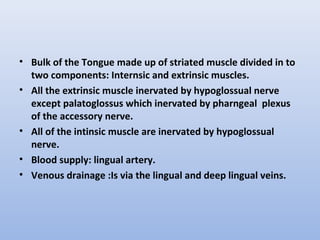 • Bulk of the Tongue made up of striated muscle divided in to
two components: Internsic and extrinsic muscles.
• All the extrinsic muscle inervated by hypoglossual nerve
except palatoglossus which inervated by pharngeal plexus
of the accessory nerve.
• All of the intinsic muscle are inervated by hypoglossual
nerve.
• Blood supply: lingual artery.
• Venous drainage :Is via the lingual and deep lingual veins.
 