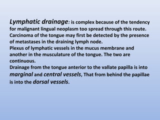 Lymphatic drainage: is complex because of the tendency
for malignant lingual neoplasm too spread through this route.
Carcinoma of the tongue may first be detected by the presence
of metastases in the draining lymph node.
Plexus of lymphatic vessels in the mucus membrane and
another in the musculature of the tongue. The two are
continuous.
Drainage from the tongue anterior to the vallate papilla is into
marginal and central vessels, That from behind the papillae
is into the dorsal vessels.
 