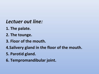 Lectuer out line:
1. The palate.
2. The tounge.
3. Floor of the mouth.
4.Salivery gland in the floor of the mouth.
5. Parotid gland.
6. Tempromandibular joint.
 