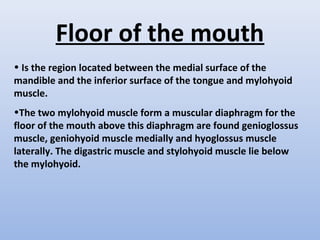 Floor of the mouth
• Is the region located between the medial surface of the
mandible and the inferior surface of the tongue and mylohyoid
muscle.
•The two mylohyoid muscle form a muscular diaphragm for the
floor of the mouth above this diaphragm are found genioglossus
muscle, geniohyoid muscle medially and hyoglossus muscle
laterally. The digastric muscle and stylohyoid muscle lie below
the mylohyoid.
 