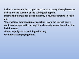 It then runs forwards to open into the oral cavity through narrow
orifice on the summit of the sublingual papilla.
Submandibular glands predominantly a mucus secreting in ratio
2-1.
•Innervation: submandibular ganglion from the lingual nerve
and( parasympathatic through the chorda tympani branch of the
facial nerve).
•Blood supply: facial and lingual artery.
•Drainge:accompaying veins.
 