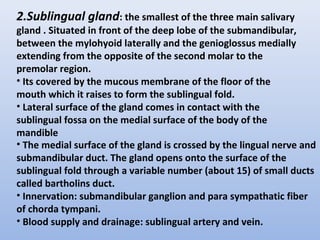 2.Sublingual gland: the smallest of the three main salivary
gland . Situated in front of the deep lobe of the submandibular,
between the mylohyoid laterally and the genioglossus medially
extending from the opposite of the second molar to the
premolar region.
• Its covered by the mucous membrane of the floor of the
mouth which it raises to form the sublingual fold.
• Lateral surface of the gland comes in contact with the
sublingual fossa on the medial surface of the body of the
mandible
• The medial surface of the gland is crossed by the lingual nerve and
submandibular duct. The gland opens onto the surface of the
sublingual fold through a variable number (about 15) of small ducts
called bartholins duct.
• Innervation: submandibular ganglion and para sympathatic fiber
of chorda tympani.
• Blood supply and drainage: sublingual artery and vein.
 