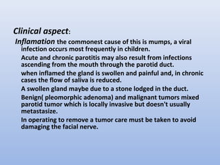 Clinical aspect:
Inflamation the commonest cause of this is mumps, a viral
infection occurs most frequently in children.
Acute and chronic parotitis may also result from infections
ascending from the mouth through the parotid duct.
when inflamed the gland is swollen and painful and, in chronic
cases the flow of saliva is reduced.
A swollen gland maybe due to a stone lodged in the duct.
Benign( pleomorphic adenoma) and malignant tumors mixed
parotid tumor which is locally invasive but doesn't usually
metastasize.
In operating to remove a tumor care must be taken to avoid
damaging the facial nerve.
 