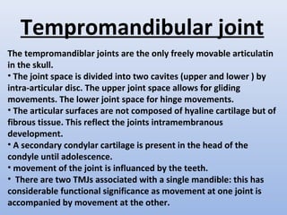 Tempromandibular joint
The tempromandiblar joints are the only freely movable articulatin
in the skull.
• The joint space is divided into two cavites (upper and lower ) by
intra-articular disc. The upper joint space allows for gliding
movements. The lower joint space for hinge movements.
• The articular surfaces are not composed of hyaline cartilage but of
fibrous tissue. This reflect the joints intramembranous
development.
• A secondary condylar cartilage is present in the head of the
condyle until adolescence.
• movement of the joint is influanced by the teeth.
• There are two TMJs associated with a single mandible: this has
considerable functional significance as movement at one joint is
accompanied by movement at the other.
 