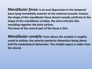 Mandibular fossa: is an oval depression in the temporal
bone lying immediatly anterior to the external acoustic meatus.
the shape of the mandibular fossa dosent exactly confirme to the
shape of the mandibular condyle, the intra-articular disc
moulding together the joint surface.
The bone of the central part of the fossa is thin.
Mandibular condyle: from above the condyle is roughly
ovoid in outline, the anterior posterior dimention being about
half the mediolateral dimension. The medial aspect is wider than
the lateral.
 