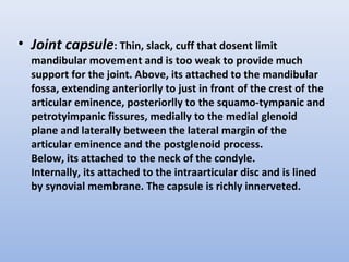 • Joint capsule: Thin, slack, cuff that dosent limit
mandibular movement and is too weak to provide much
support for the joint. Above, its attached to the mandibular
fossa, extending anteriorlly to just in front of the crest of the
articular eminence, posteriorlly to the squamo-tympanic and
petrotyimpanic fissures, medially to the medial glenoid
plane and laterally between the lateral margin of the
articular eminence and the postglenoid process.
Below, its attached to the neck of the condyle.
Internally, its attached to the intraarticular disc and is lined
by synovial membrane. The capsule is richly innerveted.
 