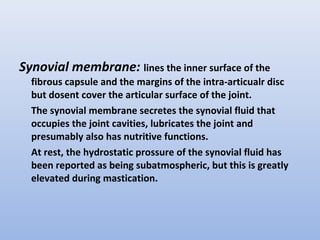 Synovial membrane: lines the inner surface of the
fibrous capsule and the margins of the intra-articualr disc
but dosent cover the articular surface of the joint.
The synovial membrane secretes the synovial fluid that
occupies the joint cavities, lubricates the joint and
presumably also has nutritive functions.
At rest, the hydrostatic prossure of the synovial fluid has
been reported as being subatmospheric, but this is greatly
elevated during mastication.
 