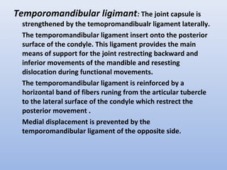 Temporomandibular ligimant: The joint capsule is
strengthened by the temopromandibualr ligament laterally.
The temporomandibular ligament insert onto the posterior
surface of the condyle. This ligament provides the main
means of support for the joint restrecting backward and
inferior movements of the mandible and resesting
dislocation during functional movements.
The temporomandibular ligament is reinforced by a
horizontal band of fibers runing from the articular tubercle
to the lateral surface of the condyle which restrect the
posterior movement .
Medial displacement is prevented by the
temporomandibular ligament of the opposite side.
 