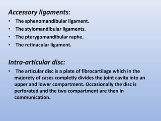 Accessory ligaments:
• The sphenomandibular ligament.
• The stylomandibular ligaments.
• The pterygomandibular raphe.
• The retinacular ligament.
Intra-articular disc:
• The articular disc is a plate of fibrocartilage which in the
majorety of cases completly divides the joint cavity into an
upper and lower compartment. Occasionally the disc is
perforated and the two compartment are then in
communication.
 