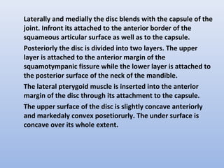 Laterally and medially the disc blends with the capsule of the
joint. Infront its attached to the anterior border of the
squameous articular surface as well as to the capsule.
Posteriorly the disc is divided into two layers. The upper
layer is attached to the anterior margin of the
squamotympanic fissure while the lower layer is attached to
the posterior surface of the neck of the mandible.
The lateral pterygoid muscle is inserted into the anterior
margin of the disc through its attachment to the capsule.
The upper surface of the disc is slightly concave anteriorly
and markedaly convex posetiorurly. The under surface is
concave over its whole extent.
 