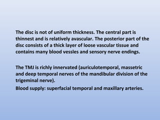 The disc is not of uniform thickness. The central part is
thinnest and is relatively avascular. The posterior part of the
disc consists of a thick layer of loose vascular tissue and
contains many blood vessles and sensory nerve endings.
The TMJ is richly innervated (auriculotemporal, massetric
and deep temporal nerves of the mandibular division of the
trigeminal nerve).
Blood supply: superfacial temporal and maxillary arteries.
 