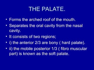THE PALATE.
• Forms the arched roof of the mouth.
• Separates the oral cavity from the nasal
cavity.
• It consists of two regions;
• i) the anterior 2/3 are bony ( hard palate).
• ii) the mobile posterior 1/3 ( fibro muscular
part) is known as the soft palate.
 