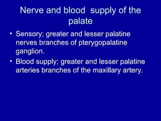 Nerve and blood supply of the
palate
• Sensory; greater and lesser palatine
nerves branches of pterygopalatine
ganglion.
• Blood supply; greater and lesser palatine
arteries branches of the maxillary artery.
 