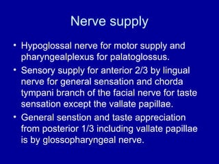 Nerve supply
• Hypoglossal nerve for motor supply and
pharyngealplexus for palatoglossus.
• Sensory supply for anterior 2/3 by lingual
nerve for general sensation and chorda
tympani branch of the facial nerve for taste
sensation except the vallate papillae.
• General senstion and taste appreciation
from posterior 1/3 including vallate papillae
is by glossopharyngeal nerve.
 