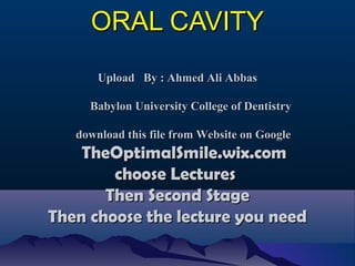 ORAL CAVITYORAL CAVITY
Upload By : Ahmed Ali AbbasUpload By : Ahmed Ali Abbas
Babylon University College of DentistryBabylon University College of Dentistry
download this file from Website on Googledownload this file from Website on Google
TheOptimalSmile.wix.comTheOptimalSmile.wix.com
choose Lectureschoose Lectures
Then Second StageThen Second Stage
Then choose the lecture you needThen choose the lecture you need
 