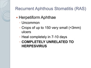 Recurrent Aphthous Stomatitis (RAS)Herpetiform AphthaeUncommonCrops of up to 150 very small (<3mm) ulcersHeal completely in 7-10 daysCOMPLETELY UNRELATED TO HERPESVIRUS