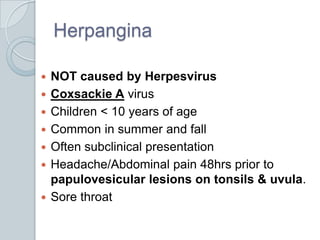 HerpanginaNOT caused by HerpesvirusCoxsackie A virusChildren < 10 years of ageCommon in summer and fallOften subclinical presentationHeadache/Abdominal pain 48hrs prior to papulovesicular lesions on tonsils & uvula.Sore throat