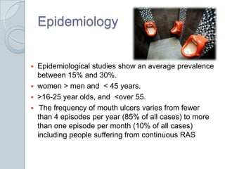 EpidemiologyEpidemiological studies show an average prevalence between 15% and 30%.women > men and  < 45 years. >16-25 year olds, and  <over 55.The frequency of mouth ulcers varies from fewer than 4 episodes per year (85% of all cases) to more than one episode per month (10% of all cases) including people suffering from continuous RAS