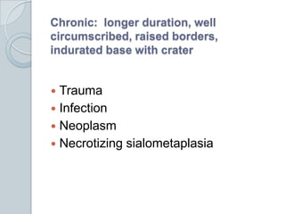 Chronic:  longer duration, well circumscribed, raised borders, indurated base with craterTraumaInfectionNeoplasmNecrotizing sialometaplasia