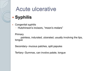 Acute ulcerative	SyphilisCongenital syphilisHutchinson’s incisors, “moon’s molars”	Primary		painless, indurated, ulcerated, usually involving the lips, tongue	Secondary- mucous patches, split papules	Tertiary- Gummas, can involve palate, tongue