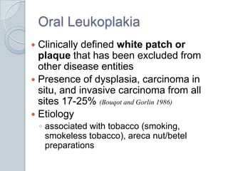 Oral LeukoplakiaClinically defined white patch or plaque that has been excluded from other disease entitiesPresence of dysplasia, carcinoma in situ, and invasive carcinoma from all sites 17-25% (Bouqot and Gorlin 1986)Etiologyassociated with tobacco (smoking, smokeless tobacco), areca nut/betel preparations