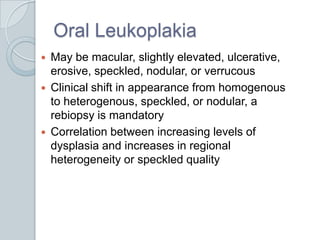 Oral LeukoplakiaMay be macular, slightly elevated, ulcerative, erosive, speckled, nodular, or verrucousClinical shift in appearance from homogenous to heterogenous, speckled, or nodular, a rebiopsy is mandatoryCorrelation between increasing levels of dysplasia and increases in regional heterogeneity or speckled quality 