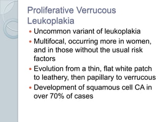 Proliferative Verrucous LeukoplakiaUncommon variant of leukoplakia	Multifocal, occurring more in women, and in those without the usual risk factorsEvolution from a thin, flat white patch to leathery, then papillary to verrucousDevelopment of squamous cell CA in over 70% of cases