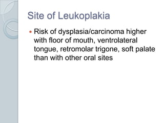Site of Leukoplakia	Risk of dysplasia/carcinoma higher with floor of mouth, ventrolateral tongue, retromolar trigone, soft palate than with other oral sites