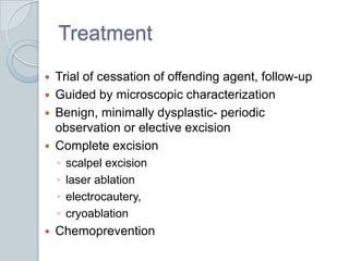 Treatment	Trial of cessation of offending agent, follow-upGuided by microscopic characterizationBenign, minimally dysplastic- periodic observation or elective excisionComplete excision scalpel excisionlaser ablationelectrocautery, cryoablationChemoprevention