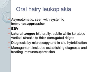 Oral hairy leukoplakiaAsymptomatic, seen with systemic immunosuppressionEBVLateral tongue bilaterally; subtle white keratotic vertical streaks to thick corrugated ridgesDiagnosis by microscopy and in situ hybridizationManagement includes establishing diagnosis and treating immunosuppression