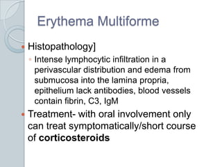Erythema MultiformeHistopathology]Intense lymphocytic infiltration in a perivascular distribution and edema from submucosa into the lamina propria, epithelium lack antibodies, blood vessels contain fibrin, C3, IgM Treatment- with oral involvement only can treat symptomatically/short course of corticosteroids