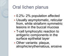 Oral lichen planus0.2%- 2% population affectedUsually asymptomatic, reticular from, white striaform symmetric lesions in the buccal mucosaT-cell lymphocytic reaction to antigenic components in the surface epithelial layerOther variants: plaque, atrophic/erythematous, erosive